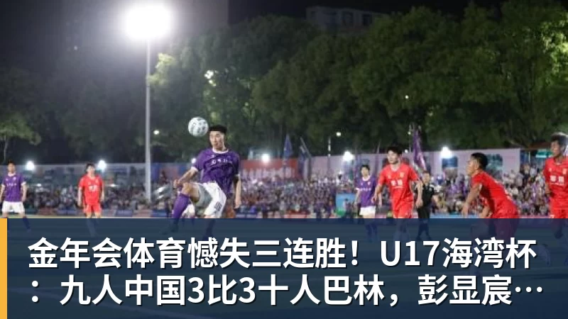 金年会体育憾失三连胜！U17海湾杯：九人中国3比3十人巴林，彭显宸、冀政浩染红，杨宸硕世界波